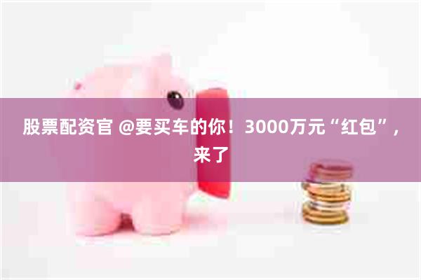 股票配资官 @要买车的你！3000万元“红包”，来了