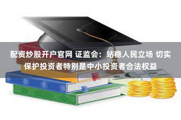 配资炒股开户官网 证监会：站稳人民立场 切实保护投资者特别是中小投资者合法权益