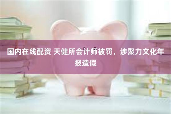 国内在线配资 天健所会计师被罚，涉聚力文化年报造假