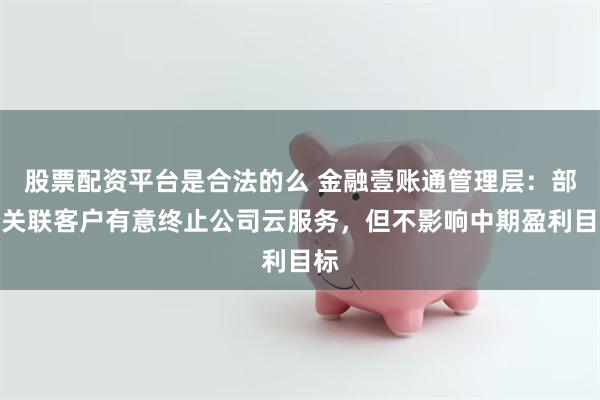 股票配资平台是合法的么 金融壹账通管理层：部分关联客户有意终止公司云服务，但不影响中期盈利目标