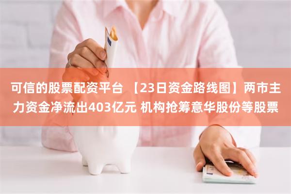 可信的股票配资平台 【23日资金路线图】两市主力资金净流出403亿元 机构抢筹意华股份等股票