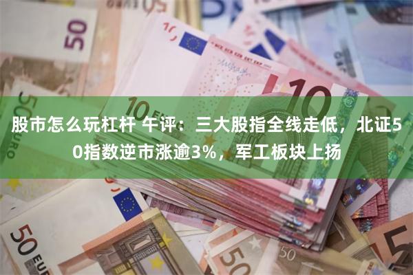 股市怎么玩杠杆 午评：三大股指全线走低，北证50指数逆市涨逾3%，军工板块上扬