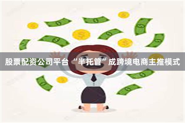 股票配资公司平台 “半托管”成跨境电商主推模式