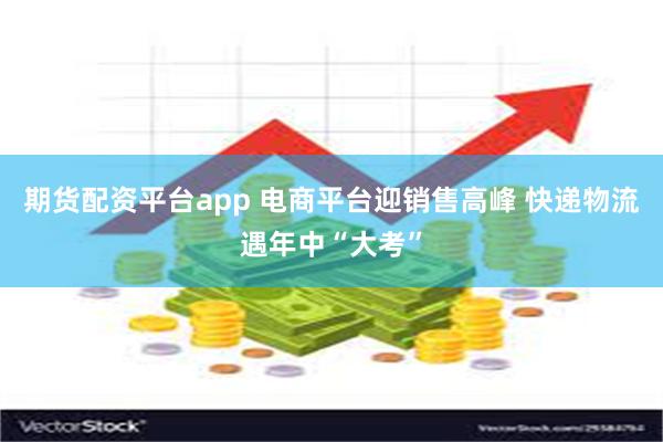 期货配资平台app 电商平台迎销售高峰 快递物流遇年中“大考”