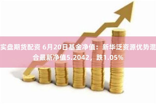 实盘期货配资 6月20日基金净值：新华泛资源优势混合最新净值5.2042，跌1.05%