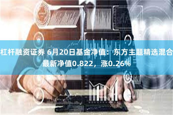 杠杆融资证券 6月20日基金净值：东方主题精选混合最新净值0.822，涨0.26%