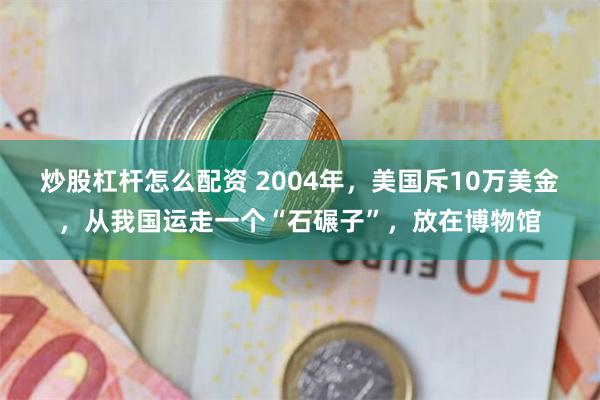 炒股杠杆怎么配资 2004年，美国斥10万美金，从我国运走一个“石碾子”，放在博物馆