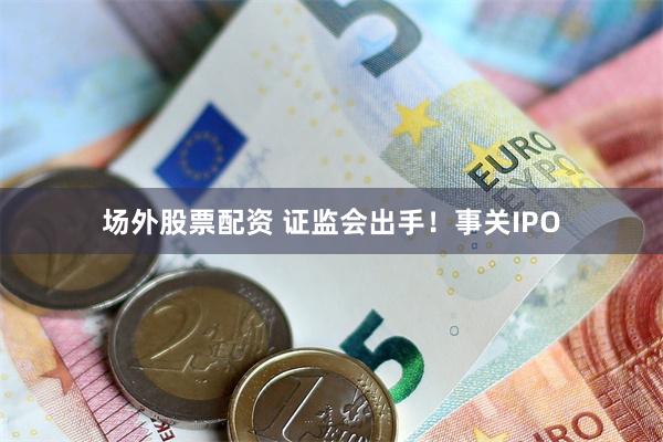 场外股票配资 证监会出手！事关IPO