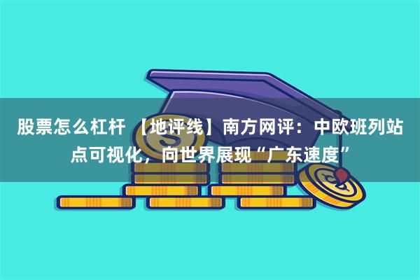 股票怎么杠杆 【地评线】南方网评：中欧班列站点可视化，向世界展现“广东速度”