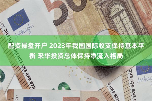 配资操盘开户 2023年我国国际收支保持基本平衡 来华投资总体保持净流入格局