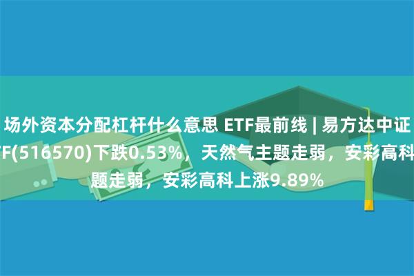 场外资本分配杠杆什么意思 ETF最前线 | 易方达中证石化产业ETF(516570)下跌0.53%，天然气主题走弱，安彩高科上涨9.89%