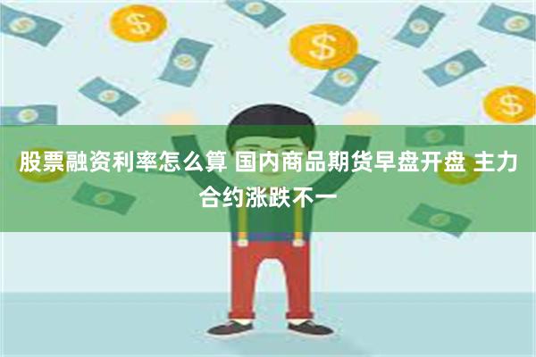 股票融资利率怎么算 国内商品期货早盘开盘 主力合约涨跌不一