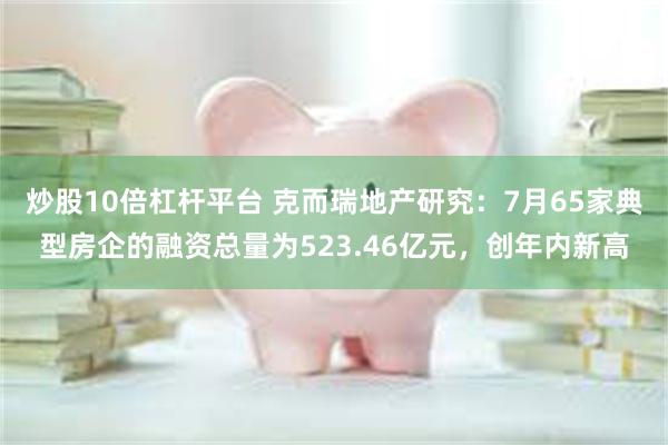 炒股10倍杠杆平台 克而瑞地产研究：7月65家典型房企的融资总量为523.46亿元，创年内新高