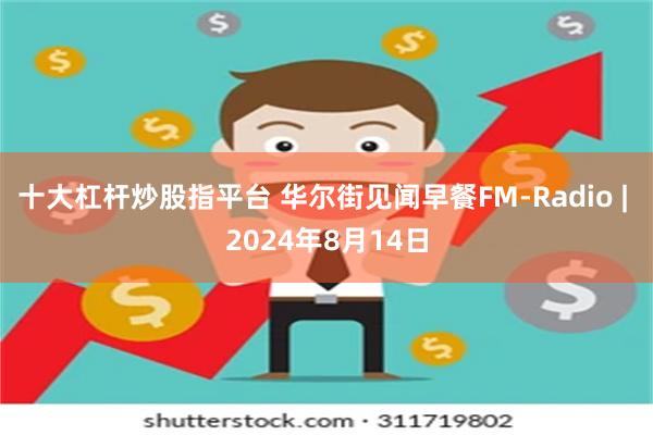 十大杠杆炒股指平台 华尔街见闻早餐FM-Radio | 2024年8月14日