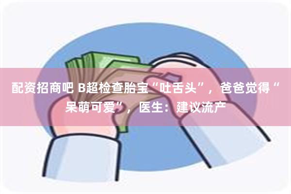 配资招商吧 B超检查胎宝“吐舌头”，爸爸觉得“呆萌可爱”，医生：建议流产