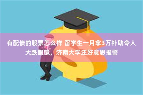 有配债的股票怎么样 留学生一月拿3万补助令人大跌眼镜，济南大学还好意思报警