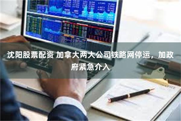 沈阳股票配资 加拿大两大公司铁路网停运，加政府紧急介入