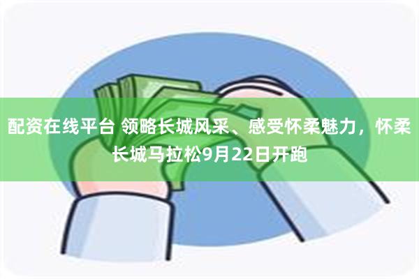 配资在线平台 领略长城风采、感受怀柔魅力，怀柔长城马拉松9月22日开跑