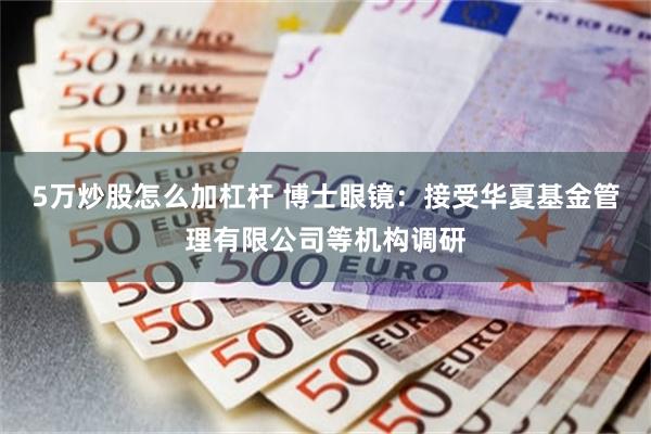 5万炒股怎么加杠杆 博士眼镜：接受华夏基金管理有限公司等机构调研