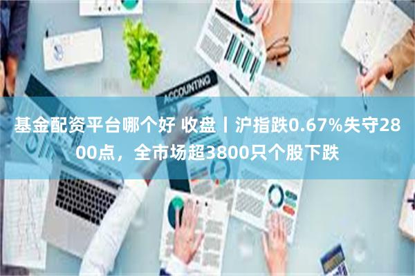 基金配资平台哪个好 收盘丨沪指跌0.67%失守2800点，全市场超3800只个股下跌