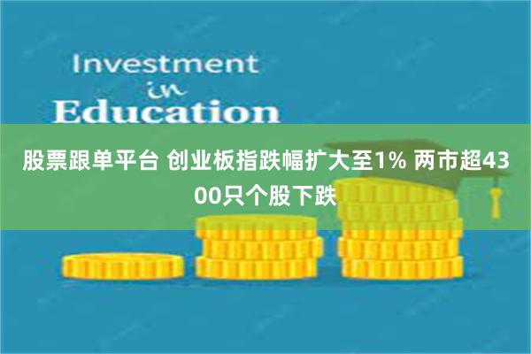 股票跟单平台 创业板指跌幅扩大至1% 两市超4300只个股下跌