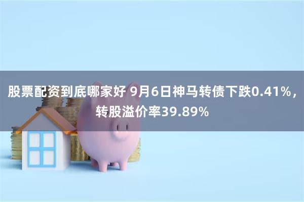 股票配资到底哪家好 9月6日神马转债下跌0.41%，转股溢价率39.89%