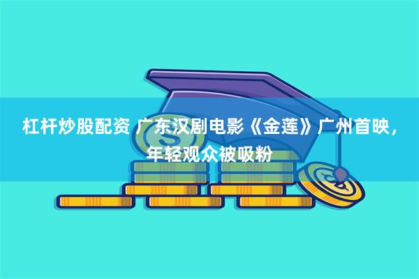 杠杆炒股配资 广东汉剧电影《金莲》广州首映，年轻观众被吸粉