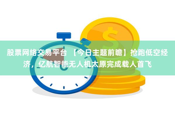 股票网络交易平台 【今日主题前瞻】抢跑低空经济，亿航智能无人机太原完成载人首飞