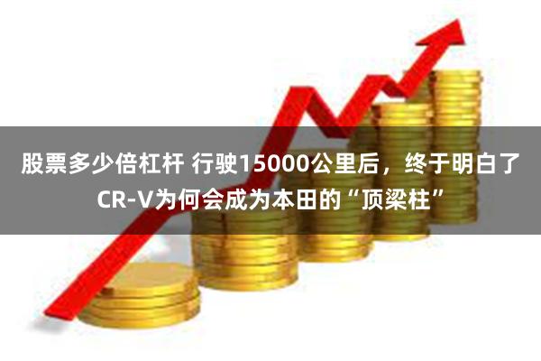 股票多少倍杠杆 行驶15000公里后，终于明白了CR-V为何会成为本田的“顶梁柱”