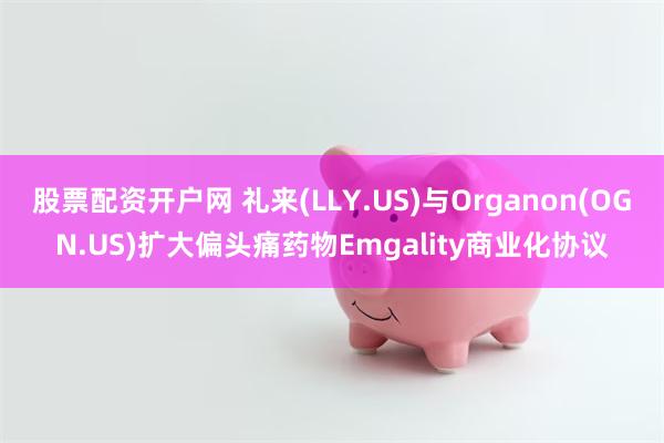 股票配资开户网 礼来(LLY.US)与Organon(OGN.US)扩大偏头痛药物Emgality商业化协议