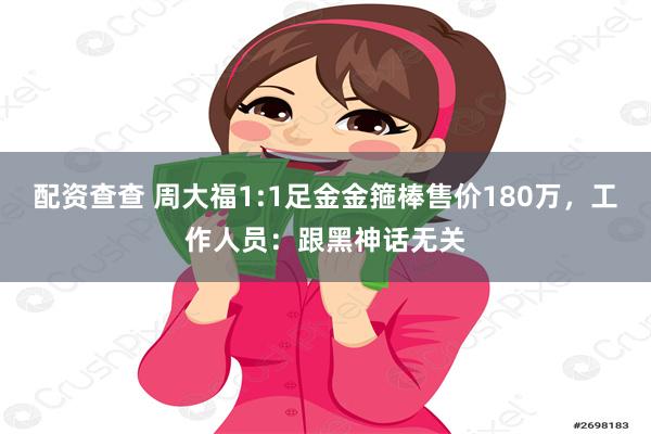 配资查查 周大福1:1足金金箍棒售价180万，工作人员：跟黑神话无关