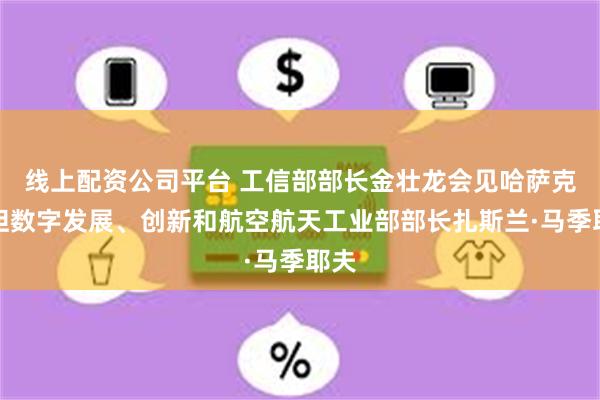 线上配资公司平台 工信部部长金壮龙会见哈萨克斯坦数字发展、创新和航空航天工业部部长扎斯兰·马季耶夫