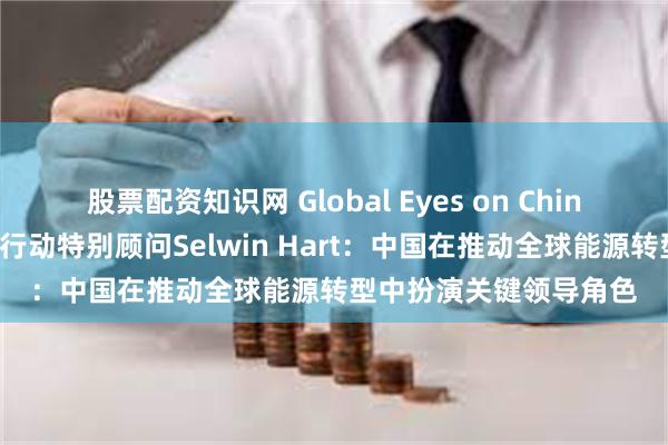 股票配资知识网 Global Eyes on China｜联合国秘书长气候行动特别顾问Selwin Hart：中国在推动全球能源转型中扮演关键领导角色