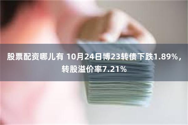 股票配资哪儿有 10月24日博23转债下跌1.89%，转股溢价率7.21%