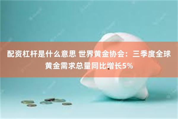 配资杠杆是什么意思 世界黄金协会：三季度全球黄金需求总量同比增长5%