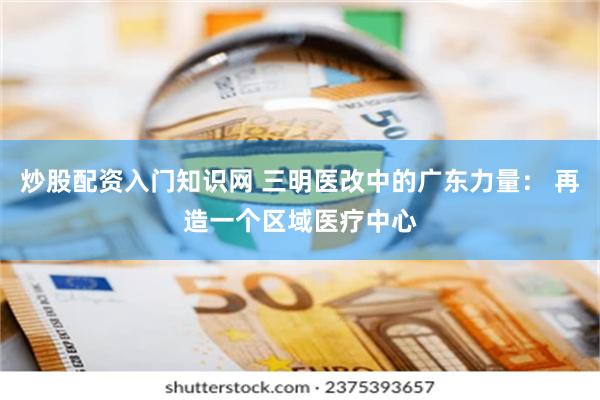 炒股配资入门知识网 三明医改中的广东力量： 再造一个区域医疗中心