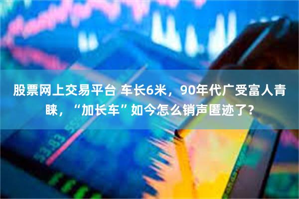 股票网上交易平台 车长6米，90年代广受富人青睐，“加长车”如今怎么销声匿迹了？