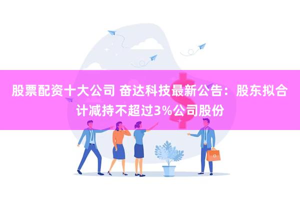 股票配资十大公司 奋达科技最新公告：股东拟合计减持不超过3%公司股份