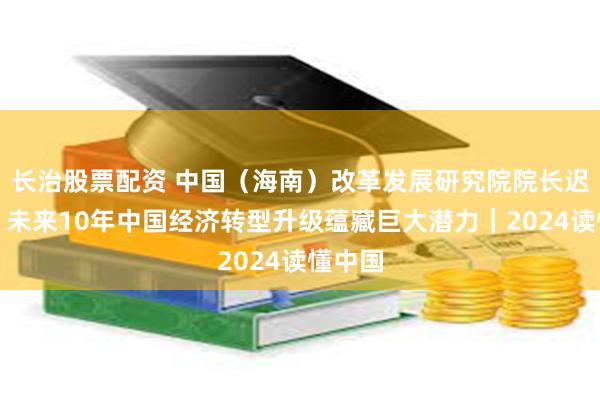 长治股票配资 中国（海南）改革发展研究院院长迟福林：未来10年中国经济转型升级蕴藏巨大潜力｜2024读懂中国