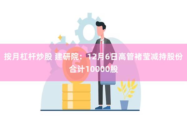 按月杠杆炒股 建研院：12月6日高管褚莹减持股份合计10000股