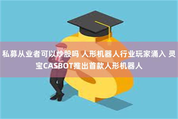 私募从业者可以炒股吗 人形机器人行业玩家涌入 灵宝CASBOT推出首款人形机器人