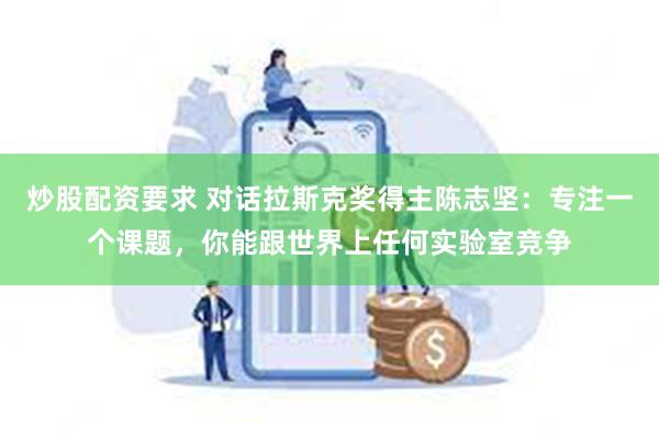 炒股配资要求 对话拉斯克奖得主陈志坚：专注一个课题，你能跟世界上任何实验室竞争