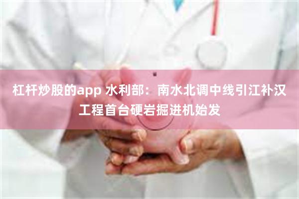 杠杆炒股的app 水利部：南水北调中线引江补汉工程首台硬岩掘进机始发