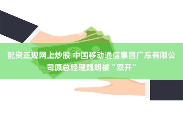 配资正规网上炒股 中国移动通信集团广东有限公司原总经理魏明被“双开”