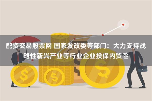 配资交易股票网 国家发改委等部门：大力支持战略性新兴产业等行业企业投保内贸险