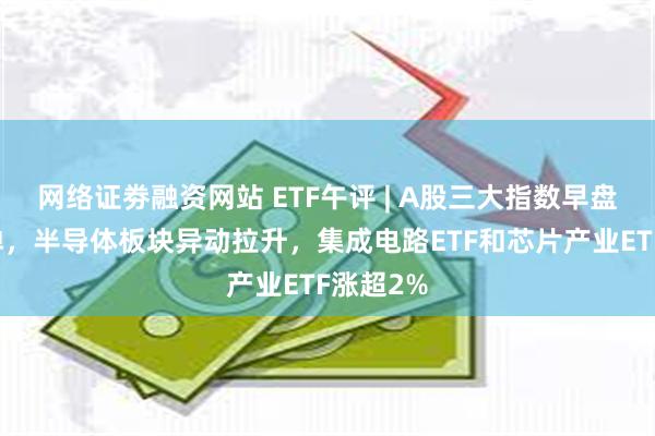 网络证劵融资网站 ETF午评 | A股三大指数早盘缩量反弹，半导体板块异动拉升，集成电路ETF和芯片产业ETF涨超2%