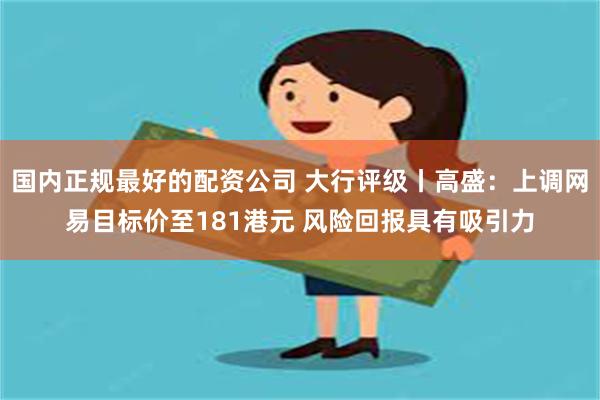 国内正规最好的配资公司 大行评级丨高盛：上调网易目标价至181港元 风险回报具有吸引力