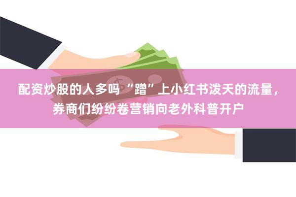 配资炒股的人多吗 “蹭”上小红书泼天的流量，券商们纷纷卷营销向老外科普开户