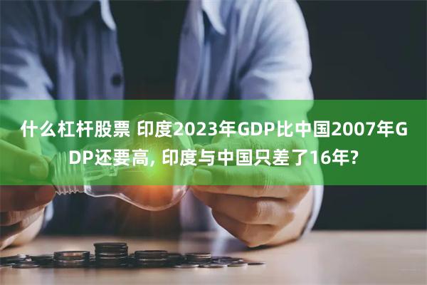 什么杠杆股票 印度2023年GDP比中国2007年GDP还要高, 印度与中国只差了16年?