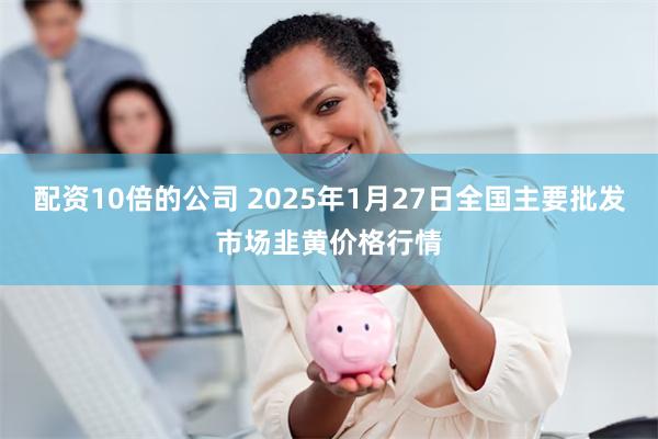 配资10倍的公司 2025年1月27日全国主要批发市场韭黄价格行情